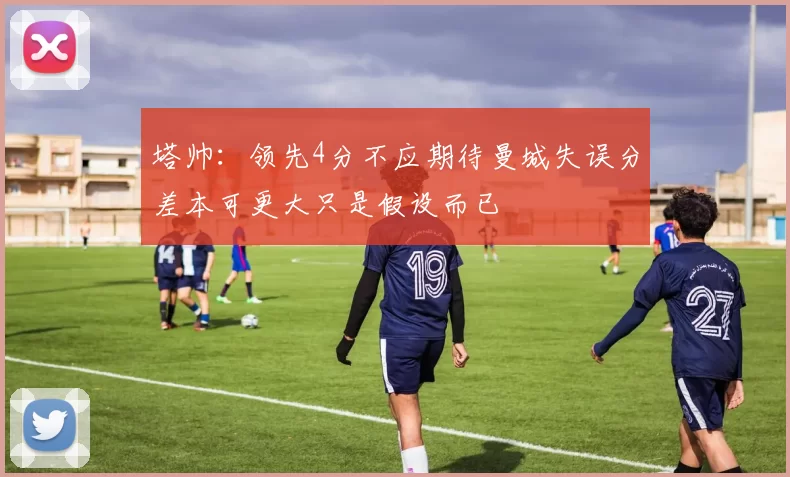 塔帅：领先4分不应期待曼城失误分差本可更大只是假设而已