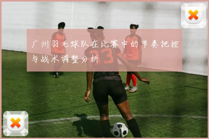 广州羽毛球队在比赛中的节奏把控与战术调整分析