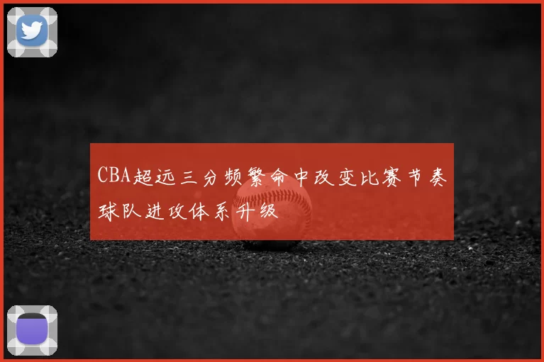 CBA超远三分频繁命中改变比赛节奏球队进攻体系升级