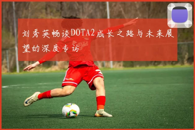 刘秀英畅谈DOTA2成长之路与未来展望的深度专访