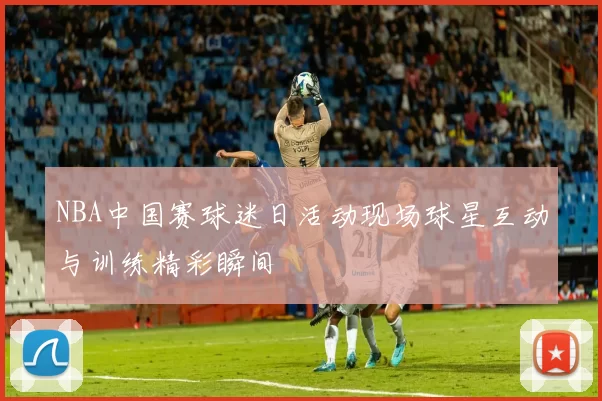 NBA中国赛球迷日活动现场球星互动与训练精彩瞬间