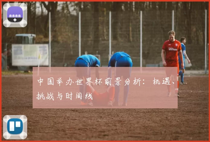 中国举办世界杯前景分析:机遇、挑战与时间线
