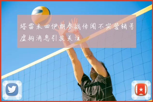 塔雷米回伊朗参战传闻不实营销号虚构消息引发关注