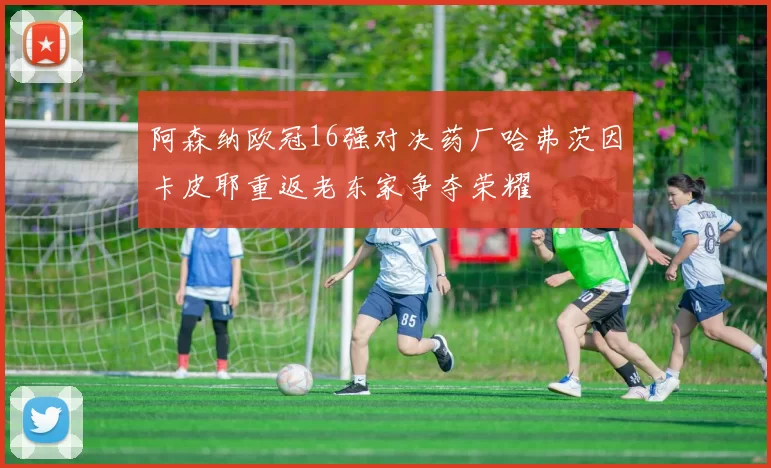 阿森纳欧冠16强对决药厂哈弗茨因卡皮耶重返老东家争夺荣耀