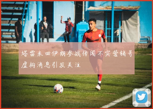 塔雷米回伊朗参战传闻不实营销号虚构消息引发关注