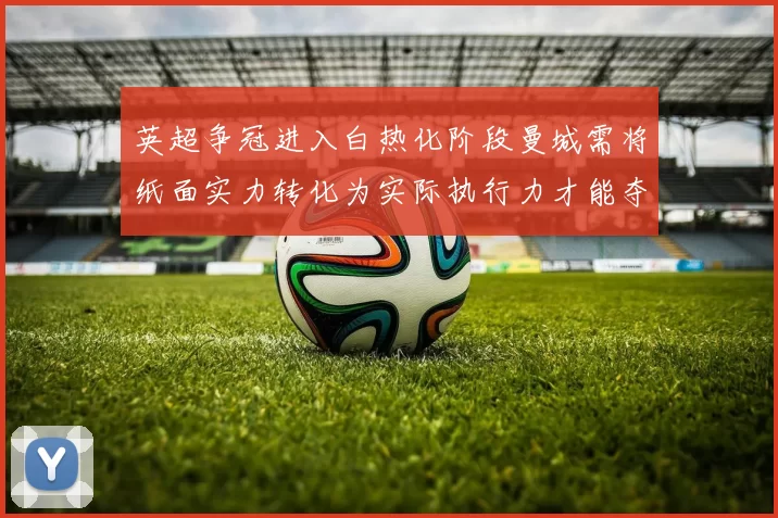英超争冠进入白热化阶段曼城需将纸面实力转化为实际执行力才能夺冠