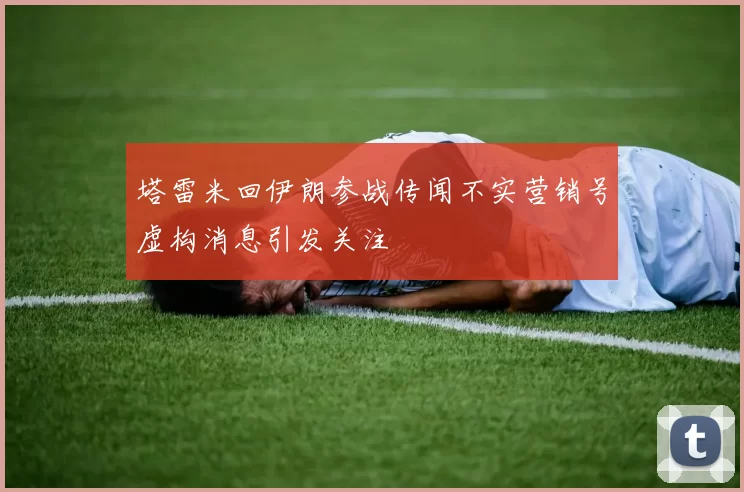 塔雷米回伊朗参战传闻不实营销号虚构消息引发关注
