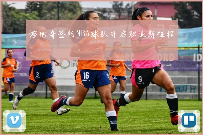 擦地哥签约NBA球队开启职业新征程