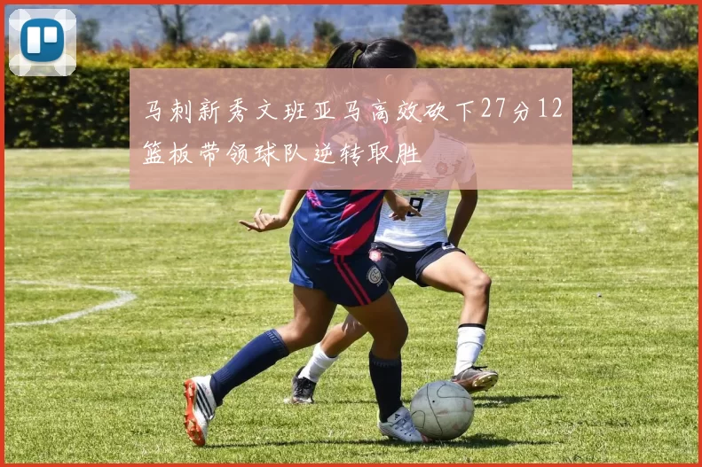 马刺新秀文班亚马高效砍下27分12篮板带领球队逆转取胜