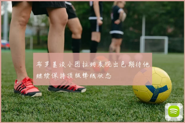布罗基谈小图拉姆表现出色期待他继续保持顶级锋线状态
