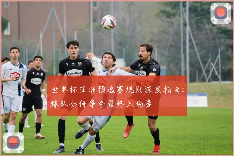 世界杯亚洲预选赛规则深度指南：球队如何争夺最终入场券