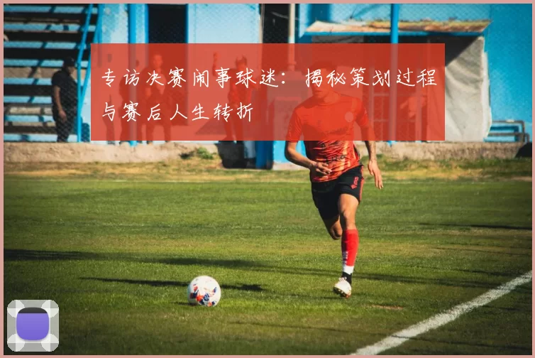 专访决赛闹事球迷:揭秘策划过程与赛后人生转折