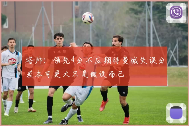 塔帅:领先4分不应期待曼城失误分差本可更大只是假设而已