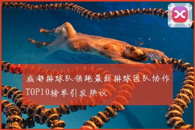 成都排球队领跑最新排球团队协作TOP10榜单引发热议