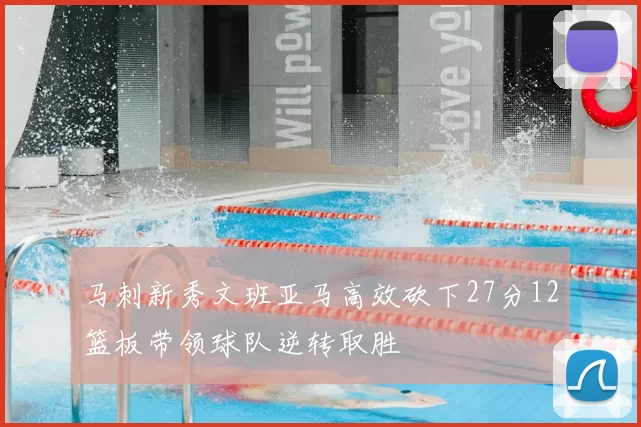 马刺新秀文班亚马高效砍下27分12篮板带领球队逆转取胜