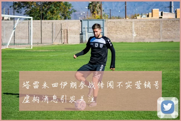 塔雷米回伊朗参战传闻不实营销号虚构消息引发关注