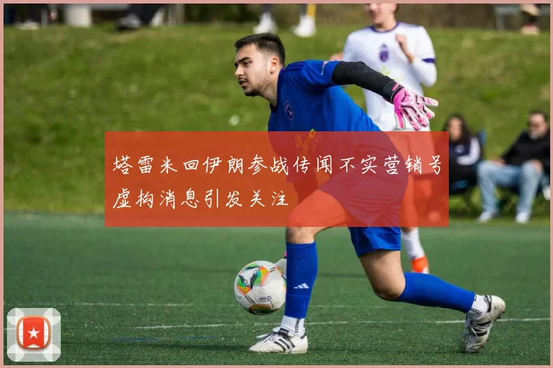 塔雷米回伊朗参战传闻不实营销号虚构消息引发关注