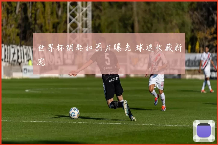 世界杯钥匙扣图片曝光 球迷收藏新宠