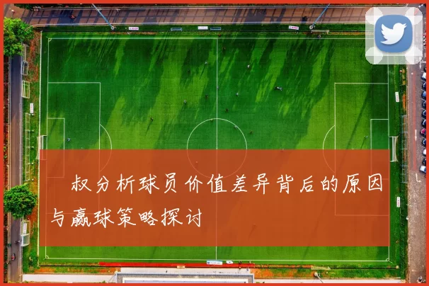 囧叔分析球员价值差异背后的原因与赢球策略探讨