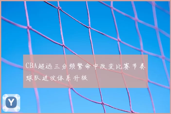 CBA超远三分频繁命中改变比赛节奏球队进攻体系升级