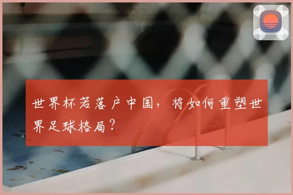 世界杯若落户中国，将如何重塑世界足球格局？