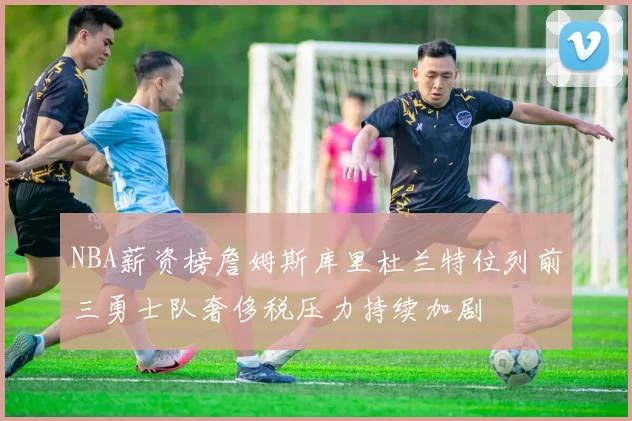 NBA薪资榜詹姆斯库里杜兰特位列前三勇士队奢侈税压力持续加剧