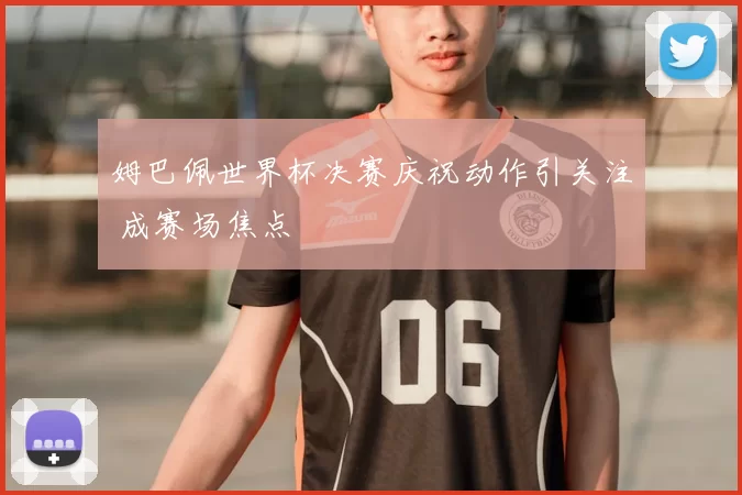 姆巴佩世界杯决赛庆祝动作引关注 成赛场焦点