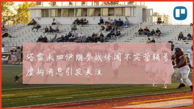 塔雷米回伊朗参战传闻不实营销号虚构消息引发关注