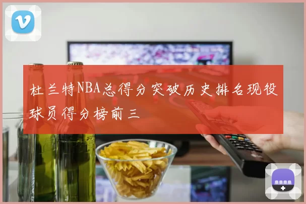 杜兰特NBA总得分突破历史排名现役球员得分榜前三