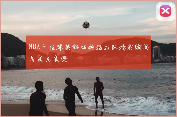 NBA十佳球集锦回顾猛龙队精彩瞬间与高光表现