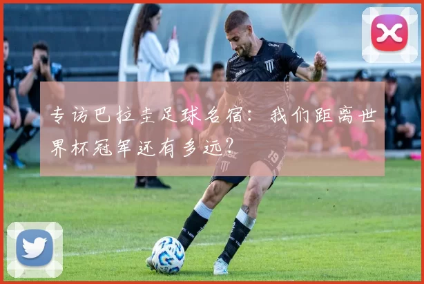 专访巴拉圭足球名宿：我们距离世界杯冠军还有多远？