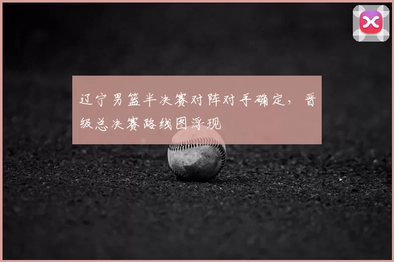 辽宁男篮半决赛对阵对手确定，晋级总决赛路线图浮现