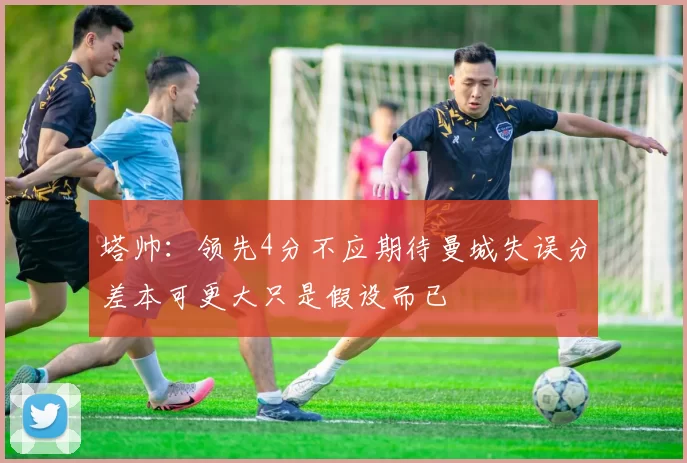 塔帅：领先4分不应期待曼城失误分差本可更大只是假设而已