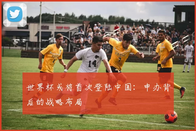 世界杯或将首次登陆中国：申办背后的战略布局