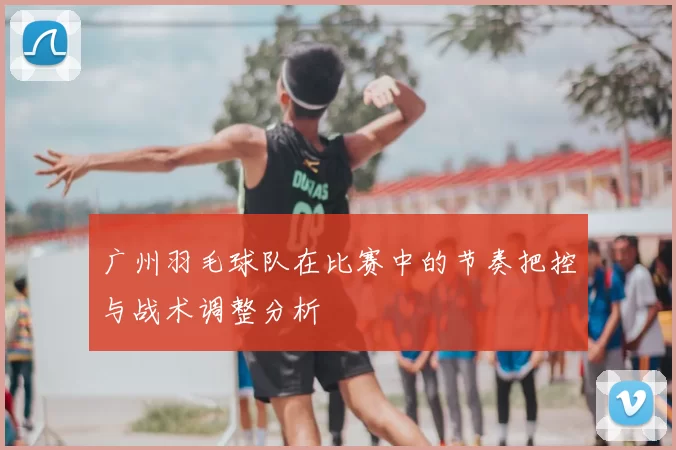 广州羽毛球队在比赛中的节奏把控与战术调整分析