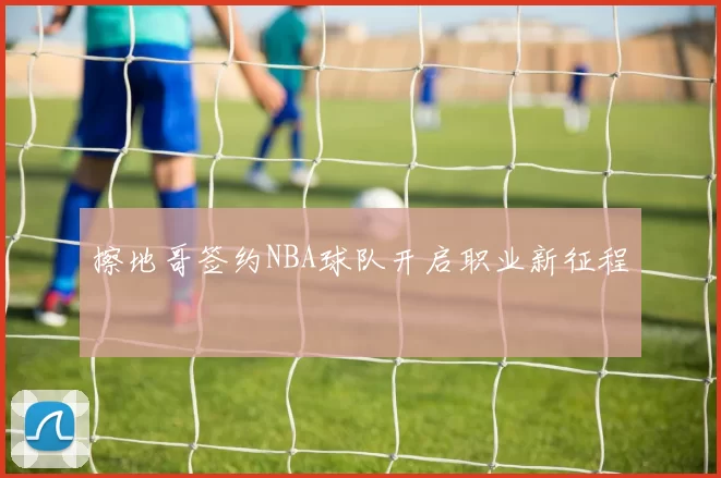 擦地哥签约NBA球队开启职业新征程