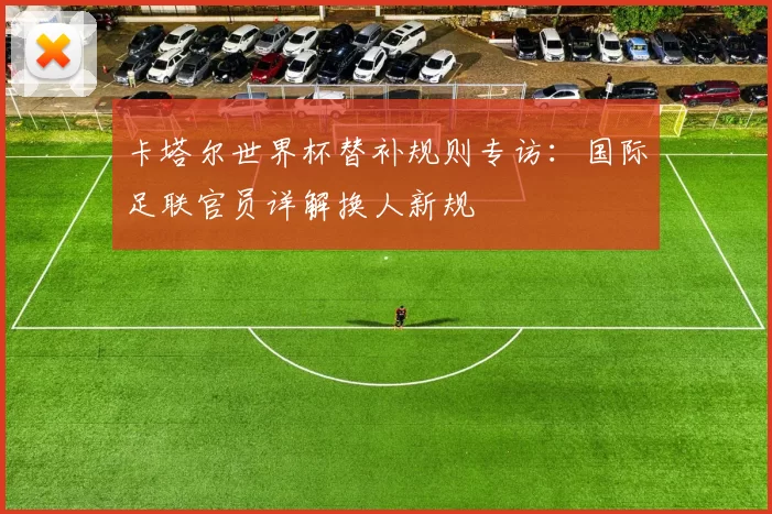 卡塔尔世界杯替补规则专访：国际足联官员详解换人新规
