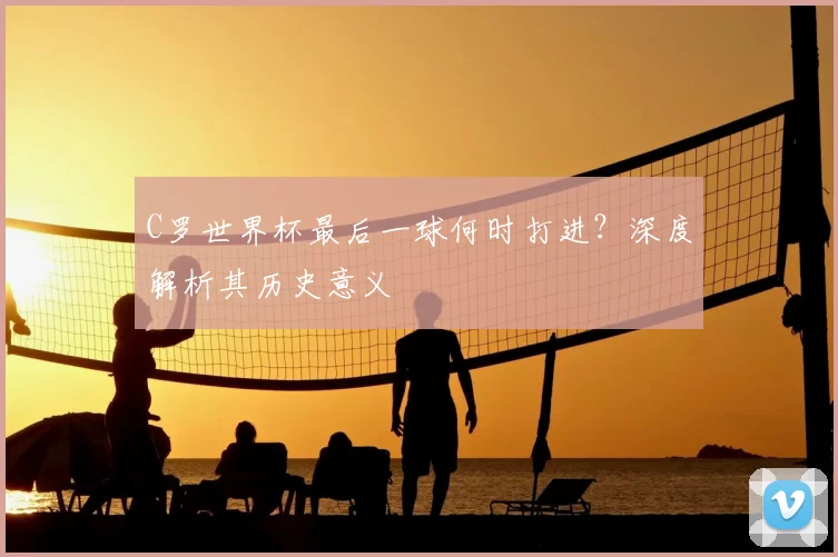 C罗世界杯最后一球何时打进?深度解析其历史意义