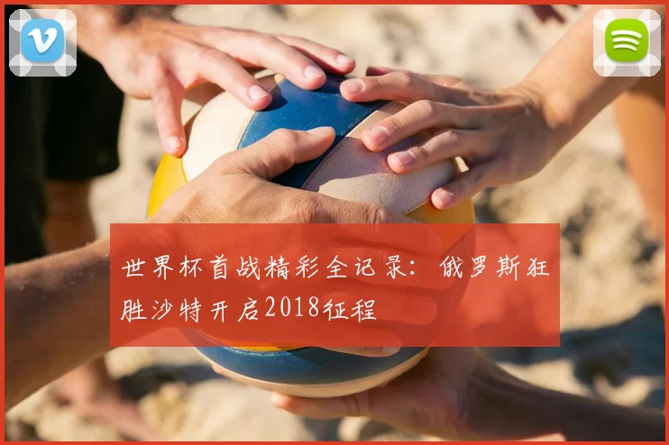 世界杯首战精彩全记录：俄罗斯狂胜沙特开启2018征程