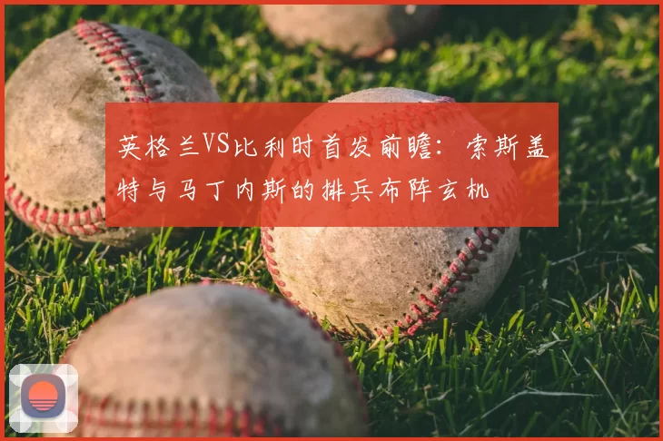 英格兰VS比利时首发前瞻：索斯盖特与马丁内斯的排兵布阵玄机