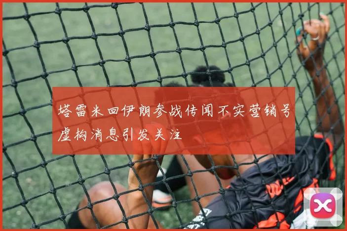 塔雷米回伊朗参战传闻不实营销号虚构消息引发关注