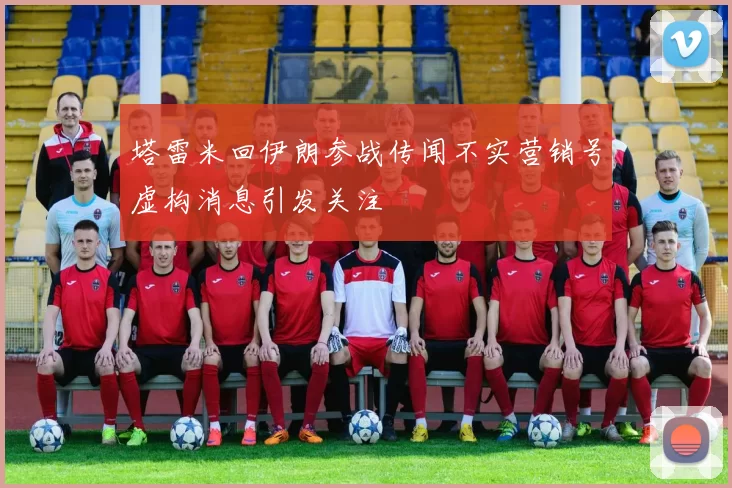 塔雷米回伊朗参战传闻不实营销号虚构消息引发关注