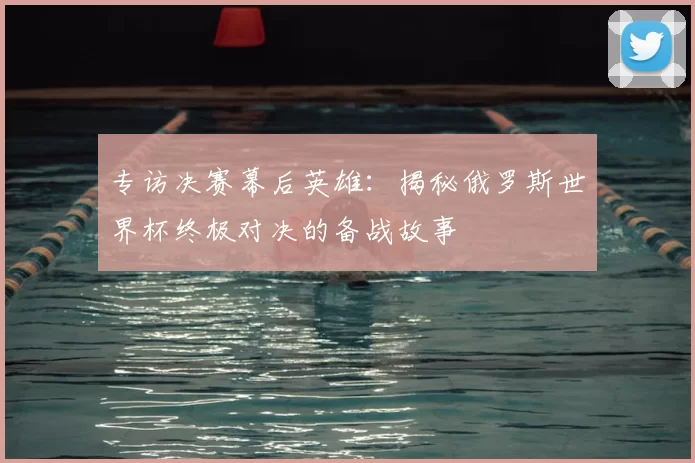 专访决赛幕后英雄：揭秘俄罗斯世界杯终极对决的备战故事