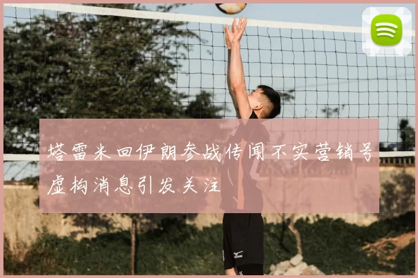 塔雷米回伊朗参战传闻不实营销号虚构消息引发关注