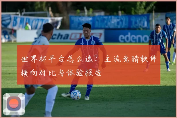 世界杯平台怎么选?主流竞猜软件横向对比与体验报告