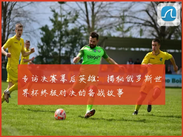 专访决赛幕后英雄：揭秘俄罗斯世界杯终极对决的备战故事