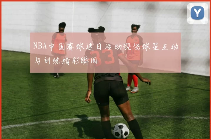NBA中国赛球迷日活动现场球星互动与训练精彩瞬间