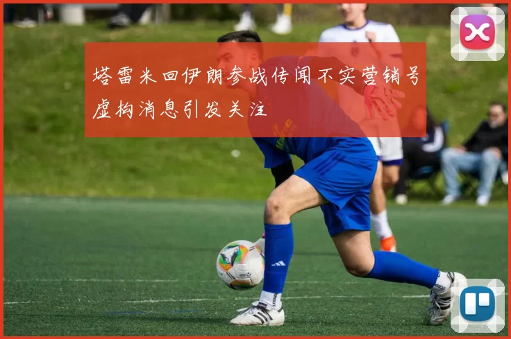 塔雷米回伊朗参战传闻不实营销号虚构消息引发关注