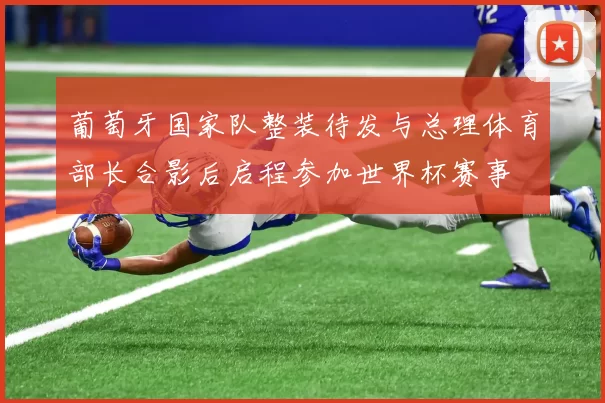 葡萄牙国家队整装待发与总理体育部长合影后启程参加世界杯赛事