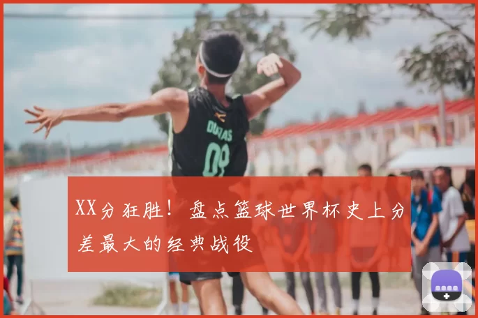 XX分狂胜！盘点篮球世界杯史上分差最大的经典战役